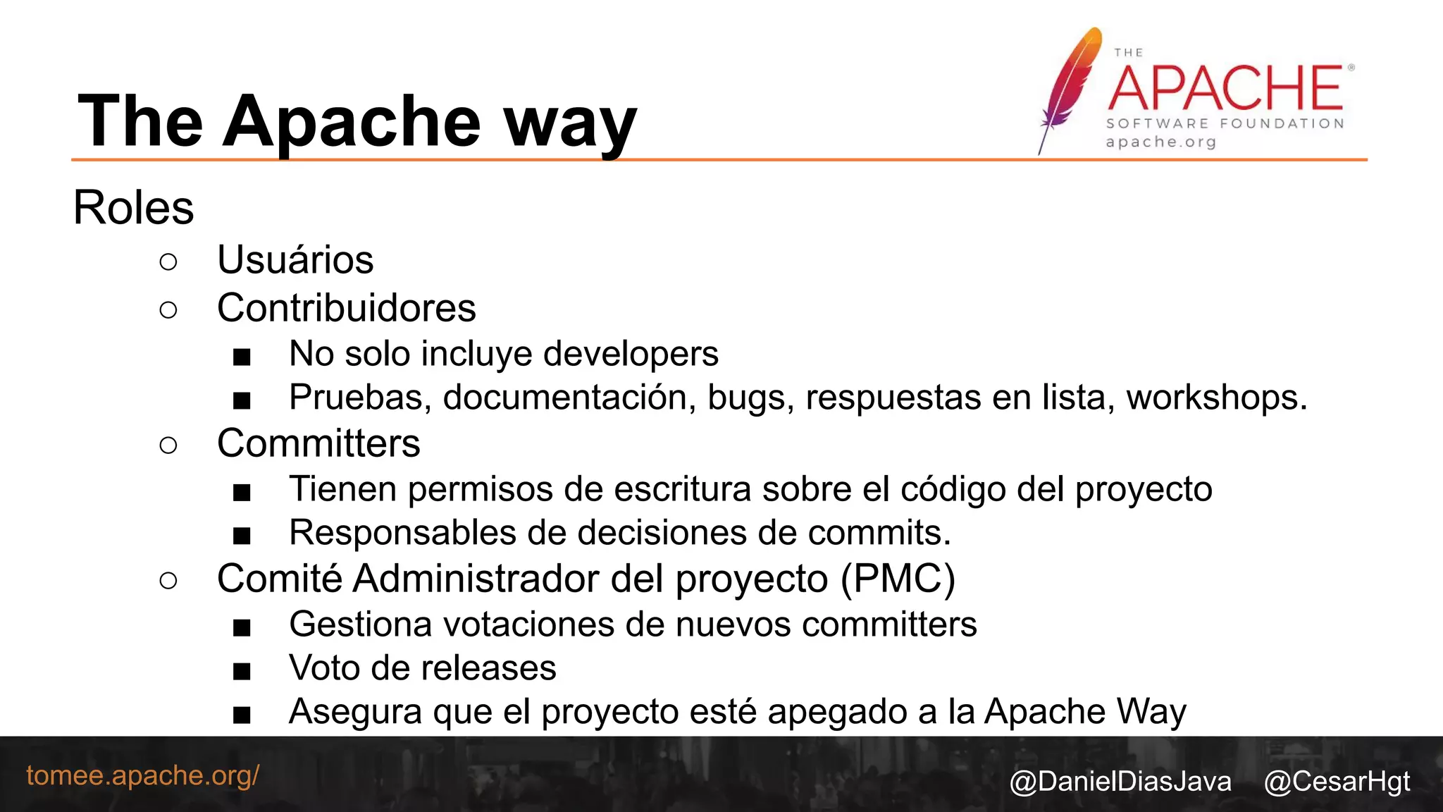 @DanielDiasJava @CesarHgttomee.apache.org/
The Apache way
Roles
○ Usuários
○ Contribuidores
■ No solo incluye developers
■ Pruebas, documentación, bugs, respuestas en lista, workshops.
○ Committers
■ Tienen permisos de escritura sobre el código del proyecto
■ Responsables de decisiones de commits.
○ Comité Administrador del proyecto (PMC)
■ Gestiona votaciones de nuevos committers
■ Voto de releases
■ Asegura que el proyecto esté apegado a la Apache Way
 