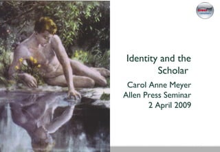 Identity and the
Scholar
Carol Anne Meyer
Allen Press Seminar
2 April 2009
 