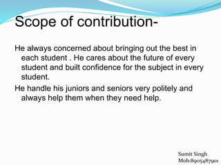 Scope of contribution-
He always concerned about bringing out the best in
each student . He cares about the future of every
student and built confidence for the subject in every
student.
He handle his juniors and seniors very politely and
always help them when they need help.
Sumit Singh
Mob:8905487901
 