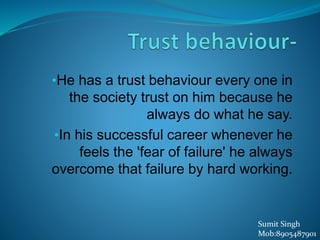 •He has a trust behaviour every one in
the society trust on him because he
always do what he say.
•In his successful career whenever he
feels the 'fear of failure' he always
overcome that failure by hard working.
Sumit Singh
Mob:8905487901
 