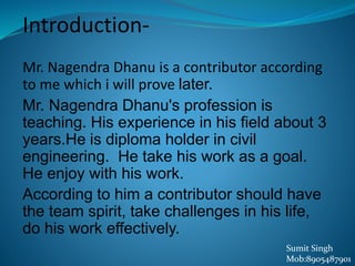 Introduction-
Mr. Nagendra Dhanu is a contributor according
to me which i will prove later.
Mr. Nagendra Dhanu's profession is
teaching. His experience in his field about 3
years.He is diploma holder in civil
engineering. He take his work as a goal.
He enjoy with his work.
According to him a contributor should have
the team spirit, take challenges in his life,
do his work effectively.
Sumit Singh
Mob:8905487901
 