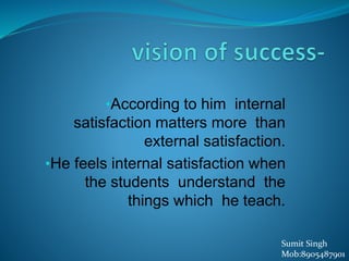 •According to him internal
satisfaction matters more than
external satisfaction.
•He feels internal satisfaction when
the students understand the
things which he teach.
Sumit Singh
Mob:8905487901
 