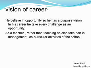 vision of career-
He believe in opportunity so he has a purpose vision .
In his career he take every challenge as an
opportunity.
As a teacher , rather than teaching he also take part in
management, co-curricular activities of the school.
Sumit Singh
Mob:8905487901
 