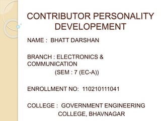 CONTRIBUTOR PERSONALITY 
DEVELOPEMENT 
NAME : BHATT DARSHAN 
BRANCH : ELECTRONICS & 
COMMUNICATION 
(SEM : 7 (EC-A)) 
ENROLLMENT NO: 110210111041 
COLLEGE : GOVERNMENT ENGINEERING 
COLLEGE, BHAVNAGAR 
 