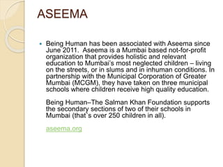 ASEEMA 
 Being Human has been associated with Aseema since 
June 2011. Aseema is a Mumbai based not-for-profit 
organization that provides holistic and relevant 
education to Mumbai’s most neglected children – living 
on the streets, or in slums and in inhuman conditions. In 
partnership with the Municipal Corporation of Greater 
Mumbai (MCGM), they have taken on three municipal 
schools where children receive high quality education. 
Being Human–The Salman Khan Foundation supports 
the secondary sections of two of their schools in 
Mumbai (that´s over 250 children in all). 
aseema.org 
 