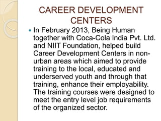CAREER DEVELOPMENT 
CENTERS 
 In February 2013, Being Human 
together with Coca-Cola India Pvt. Ltd. 
and NIIT Foundation, helped build 
Career Development Centers in non-urban 
areas which aimed to provide 
training to the local, educated and 
underserved youth and through that 
training, enhance their employability. 
The training courses were designed to 
meet the entry level job requirements 
of the organized sector. 
 