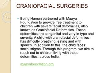 CRANIOFACIAL SURGERIES 
 Being Human partnered with Maaya 
Foundation to provide free treatment to 
children with severe facial deformities, also 
known as Craniofacial Deformities. These 
deformities are congenital and vary in type and 
severity. A child with craniofacial deformities 
has difficulty breathing, eating and with 
speech. In addition to this, the child faces 
social stigma. Through this program, we aim to 
reach out to children living with these 
deformities, across India. 
maayafoundation.org 
 