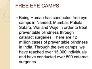 FREE EYE CAMPS 
 Being Human has conducted free eye 
camps in Nanded, Mumbai, Patiala, 
Satara, Wai and Waje in order to treat 
preventable blindness through 
cataract surgeries. There are 12 
million cases of preventable blindness 
in India. Through the eye camps, we 
have reached over 15,000 individuals 
and have conducted over 500 cataract 
surgeries. 
 