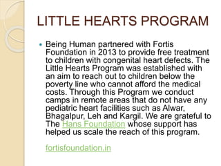 LITTLE HEARTS PROGRAM 
 Being Human partnered with Fortis 
Foundation in 2013 to provide free treatment 
to children with congenital heart defects. The 
Little Hearts Program was established with 
an aim to reach out to children below the 
poverty line who cannot afford the medical 
costs. Through this Program we conduct 
camps in remote areas that do not have any 
pediatric heart facilities such as Alwar, 
Bhagalpur, Leh and Kargil. We are grateful to 
The Hans Foundation whose support has 
helped us scale the reach of this program. 
fortisfoundation.in 
 