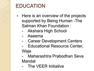 EDUCATION 
 Here is an overview of the projects 
supported by Being Human -The 
Salman Khan Foundation : 
- Akshara High School 
- Aseema 
- Career Development Centers 
- Educational Resource Center, 
Waje 
- Maharashtra Prabodhan Seva 
Mandal 
- The VEER Initiative 
 