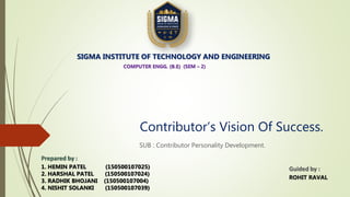 Contributor’s Vision Of Success.
SUB : Contributor Personality Development.
SIGMA INSTITUTE OF TECHNOLOGY AND ENGINEERING
COMPUTER ENGG. (B.E) (SEM – 2)
Prepared by :
1. HEMIN PATEL (150500107025)
2. HARSHAL PATEL (150500107024)
3. RADHIK BHOJANI (150500107004)
4. NISHIT SOLANKI (150500107039)
Guided by :
ROHIT RAVAL
 