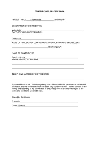 CONTRIBUTORS RELEASE FORM
PROJECT TITLE “The Undead” ("the Project")
DESCRIPTION OF CONTRIBUTION
Voice Actor
DATE OF FILMING/CONTRIBUTION
June 2016
NAME OF PRODUCTION COMPANY/ORGANISATION RUNNING THE PROJECT
("the Company")
NAME OF CONTRIBUTOR
Brandon Mundy
ADDRESS OF CONTRIBUTOR
TELEPHONE NUMBER OF CONTRIBUTOR
In consideration of the Company agreeing that I contribute to and participate in the Project,
the nature and the content of which has been fully explained to me, I hereby consent to the
filming and recording of my contribution to and participation in the Project subject to the
terms and conditions specified below.
Signed by Contributor
B.Mundy
Dated 29/06/16
 