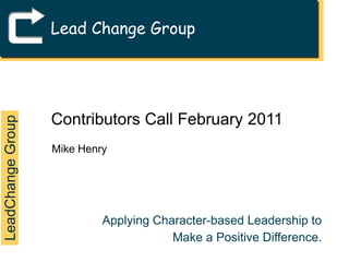 Lead Change Group Contributors Call February 2011 Mike Henry LeadChange Group Applying Character-based Leadership to Make a Positive Difference. 