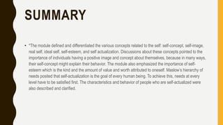 SUMMARY
• *The module defined and differentiated the various concepts related to the self: self-concept, self-image,
real self, ideal self, self-esteem, and self actualization. Discussions about these concepts pointed to the
importance of individuals having a positive image and concept about themselves, because in many ways,
their self-concept might explain their behavior. The module also emphasized the importance of self-
esteem which is the kind and the amount of value and worth attributed to oneself. Maslow’s hierarchy of
needs posited that self-actualization is the goal of every human being. To achieve this, needs at every
level have to be satisfied first. The characteristics and behavior of people who are self-actualized were
also described and clarified.
 
