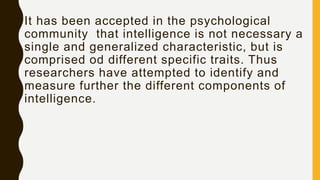 It has been accepted in the psychological
community that intelligence is not necessary a
single and generalized characteristic, but is
comprised od different specific traits. Thus
researchers have attempted to identify and
measure further the different components of
intelligence.
 