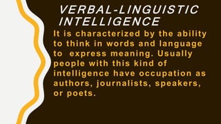 V E R B A L - L I N G U I S T I C
I N T E L L I G E N C E
It is characterized by the ability
to think in words and language
to express meaning. Usually
people with this kind of
intelligence have occupation as
authors, journalists, speakers,
or poets.
 