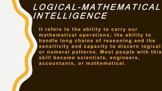 L O G I C A L - M A T H E M A T I C A L
I N T E L L I G E N C E
It refers to the ability to carry our
mathematical operations; the ability to
handle long chains of reasoning and the
sensitivity and capacity to discern logical
or numeral patterns. Most people with this
skill become scientists, engineers,
accountants, or mathematical.
 