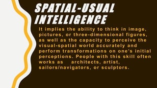 SPATIAL-USUAL
INTELLIGENCE
It implies the ability to think in image,
pictures, or three -dimensional figures,
as well as the capacity to perceive the
visual-spatial world accurately and
perform transformations on one’s initial
perceptions. People with this skill often
works as architects, artist,
sailors/navigators, or sculptors.
 