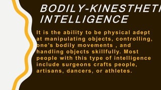 BODILY-KINESTHETI
INTELLIGENCE
It is the ability to be physical adept
at manipulating objects, controlling,
one’s bodily movements , and
handling objects skillfully. Most
people with this type of intelligence
include surgeons crafts people,
artisans, dancers, or athletes.
 