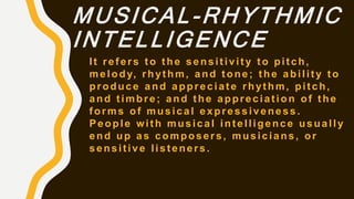 MUSICAL-RHYTHMIC
INTELLIGENCE
It refers to the sensitivity to pitch,
melody, rhythm, and tone; the ability to
produce and appreciate rhythm, pitch,
and timbre; and the appreciation of the
forms of musical expressiveness.
People with musical intelligence usually
end up as composers, musicians, or
sensitive listeners.
 