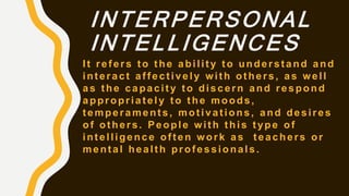 INTERPERSONAL
INTELLIGENCES
It refers to the ability to understand and
interact affectively with others, as well
as the capacity to discern and respond
appropriately to the moods,
temperaments, motivations, and desires
of others. People with this type of
intelligence often work as teachers or
mental health professionals.
 