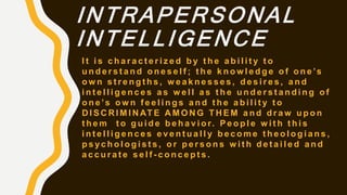 INTRAPERSONAL
INTELLIGENCE
I t i s c h a r a c t e r i z e d b y t h e a b i l i t y t o
u n d e r s t a n d o n e s e l f ; t h e k n o w l e d g e o f o n e ’s
o w n s t r e n g t h s , w e a k n e s s e s , d e s i r e s , a n d
i n t e l l i g e n c e s a s w e l l a s t h e u n d e r s t a n d i n g o f
o n e ’s o w n f e e l i n g s a n d t h e a b i l i t y t o
D I S C R I M I N AT E A M O N G T H E M a n d d r a w u p o n
t h e m t o g u i d e b e h a v i o r. P e o p l e w i t h t h i s
i n t e l l i g e n c e s e v e n t u a l l y b e c o m e t h e o l o g i a n s ,
p s y c h o l o g i s t s , o r p e r s o n s w i t h d e t a i l e d a n d
a c c u r a t e s e l f - c o n c e p t s .
 