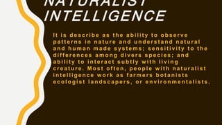 NATURALIST
INTELLIGENCE
I t i s d e s c r i b e a s t h e a b i l i t y t o o b s e r v e
p a t t e r n s i n n a t u r e a n d u n d e r s t a n d n a t u r a l
a n d h u m a n m a d e s y s t e m s ; s e n s i t i v i t y t o t h e
d i f f e r e n c e s a m o n g d i v e r s s p e c i e s ; a n d
a b i l i t y t o i n t e r a c t s u b t l y w i t h l i v i n g
c r e a t u r e . M o s t o f t e n , p e o p l e w i t h n a t u r a l i s t
i n t e l l i g e n c e w o r k a s f a r m e r s b o t a n i s t s
e c o l o g i s t l a n d s c a p e r s , o r e n v i r o n m e n t a l i s t s .
 