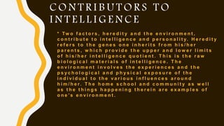 C O N T R I B U T O R S T O
I N T E L L I G E N C E
* Tw o f a c t o r s , h e r e d i t y a n d t h e e n v i r o n m e n t ,
c o n t r i b u t e t o i n t e l l i g e n c e a n d p e r s o n a l i t y. H e r e d i t y
r e f e r s t o t h e g e n e s o n e i n h e r i t s f r o m h i s / h e r
p a r e n t s , w h i c h p r o v i d e t h e u p p e r a n d l o w e r l i m i t s
o f h i s / h e r i n t e l l i g e n c e q u o t i e n t . T h i s i s t h e r a w
b i o l o g i c a l m a t e r i a l s o f i n t e l l i g e n c e . T h e
e n v i r o n m e n t i n v o l v e s t h e e x p e r i e n c e s a n d t h e
p s y c h o l o g i c a l a n d p h y s i c a l e x p o s u r e o f t h e
i n d i v i d u a l t o t h e v a r i o u s i n f l u e n c e s a r o u n d
h i m / h e r. T h e h o m e s c h o o l a n d c o m m u n i t y a s w e l l
a s t h e t h i n g s h a p p e n i n g t h e r e i n a r e e x a m p l e s o f
o n e ’ s e n v i r o n m e n t .
 