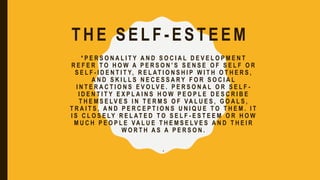 THE SELF -ESTEEM
* P E R S O N A L I T Y A N D S O C I A L D E V E L O P M E N T
R E F E R T O H O W A P E R S O N ’ S S E N S E O F S E L F O R
S E L F - I D E N T I T Y, R E L AT I O N S H I P W I T H O T H E R S ,
A N D S K I L L S N E C E S S A R Y F O R S O C I A L
I N T E R A C T I O N S E V O LV E . P E R S O N A L O R S E L F -
I D E N T I T Y E X P L A I N S H O W P E O P L E D E S C R I B E
T H E M S E LV E S I N T E R M S O F VA L U E S , G O A L S ,
T R A I T S , A N D P E R C E P T I O N S U N I Q U E T O T H E M . I T
I S C L O S E LY R E L AT E D T O S E L F - E S T E E M O R H O W
M U C H P E O P L E VA L U E T H E M S E LV E S A N D T H E I R
W O R T H A S A P E R S O N .
.
 