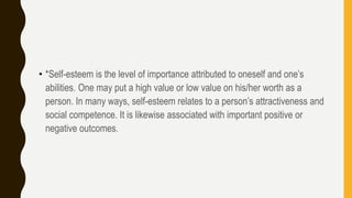 • *Self-esteem is the level of importance attributed to oneself and one’s
abilities. One may put a high value or low value on his/her worth as a
person. In many ways, self-esteem relates to a person’s attractiveness and
social competence. It is likewise associated with important positive or
negative outcomes.
 