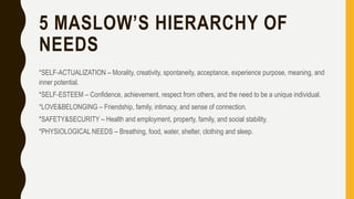 5 MASLOW’S HIERARCHY OF
NEEDS
*SELF-ACTUALIZATION – Morality, creativity, spontaneity, acceptance, experience purpose, meaning, and
inner potential.
*SELF-ESTEEM – Confidence, achievement, respect from others, and the need to be a unique individual.
*LOVE&BELONGING – Friendship, family, intimacy, and sense of connection.
*SAFETY&SECURITY – Health and employment, property, family, and social stability.
*PHYSIOLOGICAL NEEDS – Breathing, food, water, shelter, clothing and sleep.
 