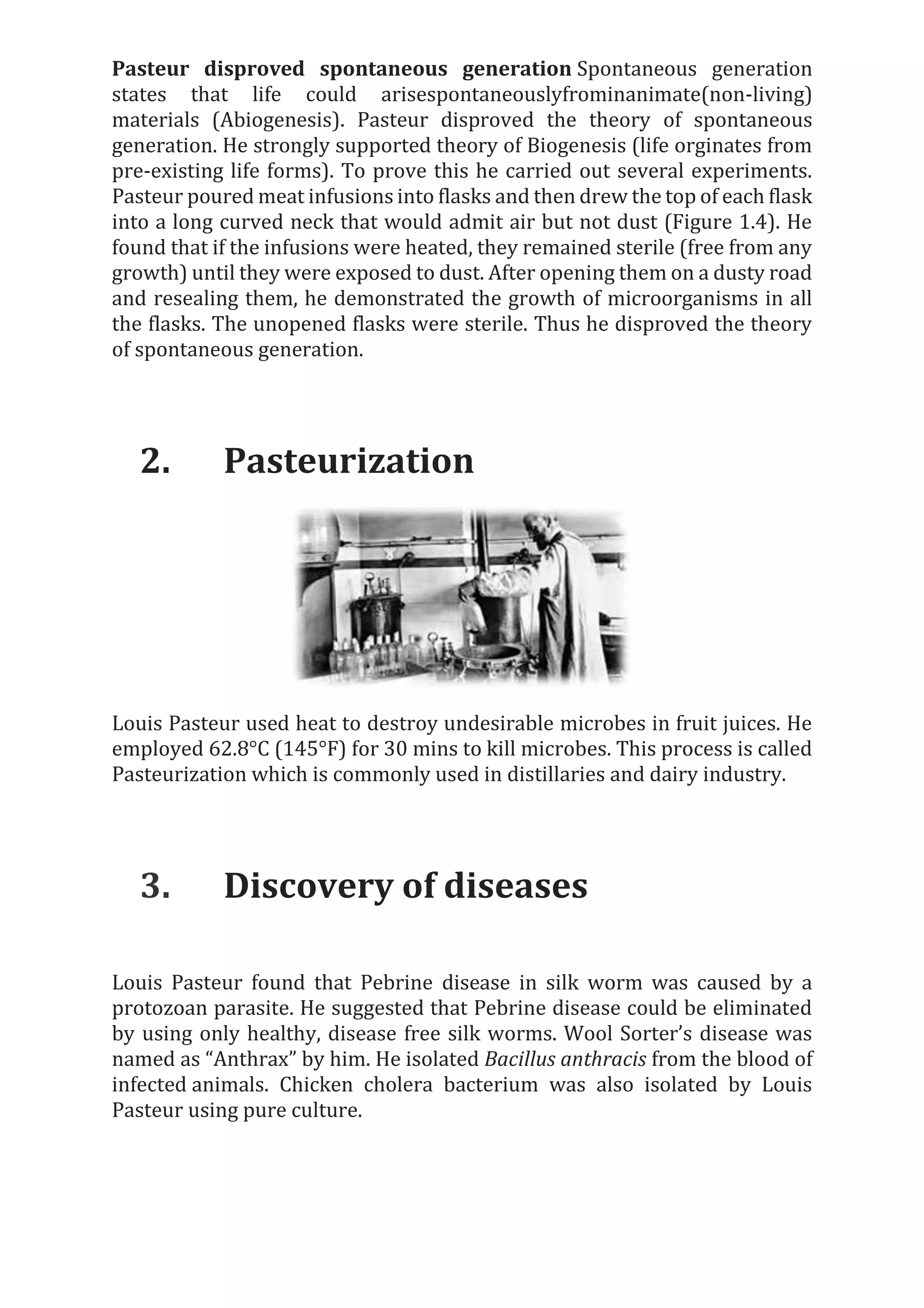 Pasteur disproved spontaneous generation Spontaneous generation
states that life could arisespontaneouslyfrominanimate(non-living)
materials (Abiogenesis). Pasteur disproved the theory of spontaneous
generation. He strongly supported theory of Biogenesis (life orginates from
pre-existing life forms). To prove this he carried out several experiments.
Pasteur poured meat infusions into flasks and then drew the top of each flask
into a long curved neck that would admit air but not dust (Figure 1.4). He
found that if the infusions were heated, they remained sterile (free from any
growth) until they were exposed to dust. After opening them on a dusty road
and resealing them, he demonstrated the growth of microorganisms in all
the flasks. The unopened flasks were sterile. Thus he disproved the theory
of spontaneous generation.
2. Pasteurization
Louis Pasteur used heat to destroy undesirable microbes in fruit juices. He
employed 62.8°C (145°F) for 30 mins to kill microbes. This process is called
Pasteurization which is commonly used in distillaries and dairy industry.
3. Discovery of diseases
Louis Pasteur found that Pebrine disease in silk worm was caused by a
protozoan parasite. He suggested that Pebrine disease could be eliminated
by using only healthy, disease free silk worms. Wool Sorter’s disease was
named as “Anthrax” by him. He isolated Bacillus anthracis from the blood of
infected animals. Chicken cholera bacterium was also isolated by Louis
Pasteur using pure culture.
 