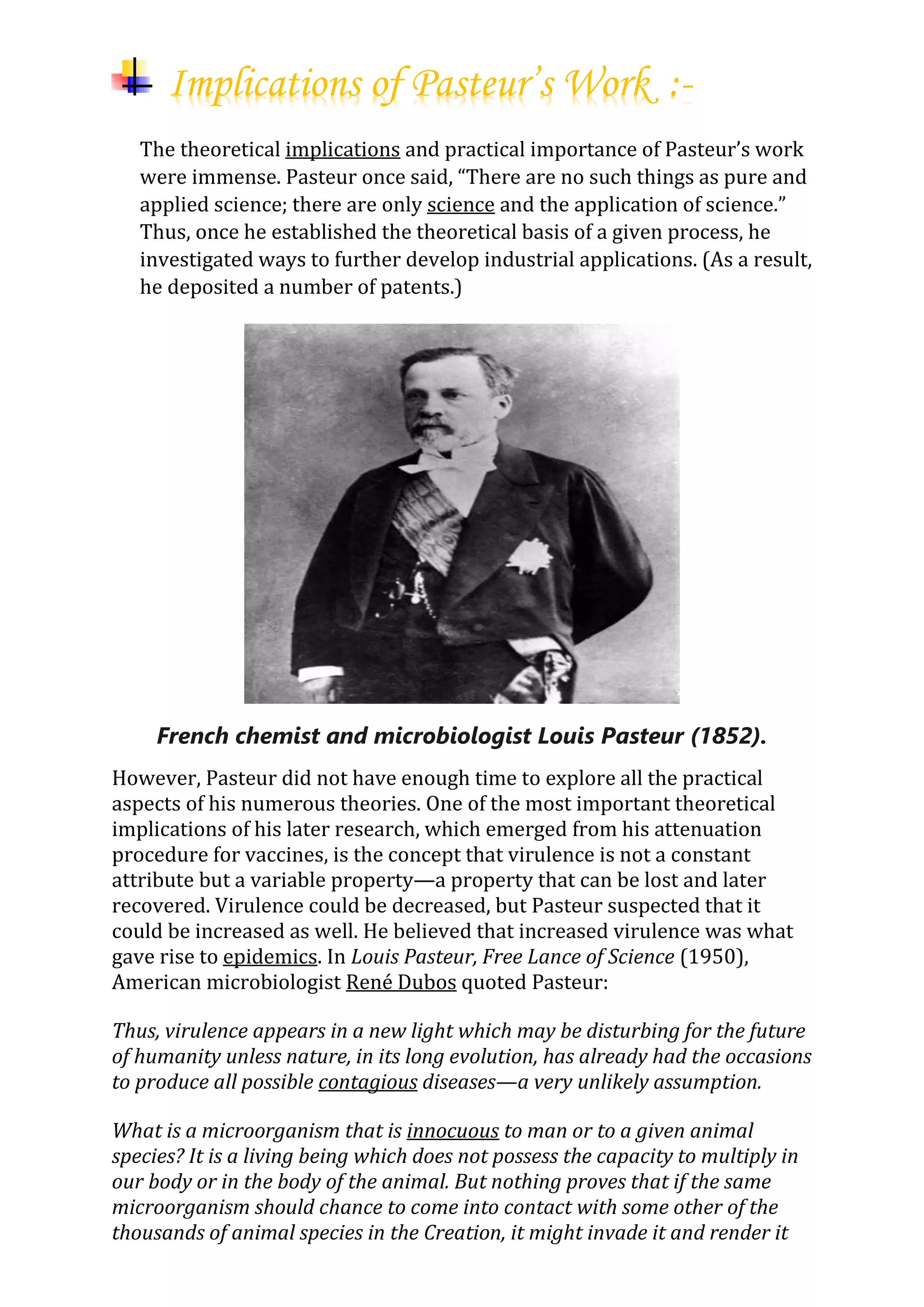 Implications of Pasteur’s Work :-
The theoretical implications and practical importance of Pasteur’s work
were immense. Pasteur once said, “There are no such things as pure and
applied science; there are only science and the application of science.”
Thus, once he established the theoretical basis of a given process, he
investigated ways to further develop industrial applications. (As a result,
he deposited a number of patents.)
French chemist and microbiologist Louis Pasteur (1852).
However, Pasteur did not have enough time to explore all the practical
aspects of his numerous theories. One of the most important theoretical
implications of his later research, which emerged from his attenuation
procedure for vaccines, is the concept that virulence is not a constant
attribute but a variable property—a property that can be lost and later
recovered. Virulence could be decreased, but Pasteur suspected that it
could be increased as well. He believed that increased virulence was what
gave rise to epidemics. In Louis Pasteur, Free Lance of Science (1950),
American microbiologist René Dubos quoted Pasteur:
Thus, virulence appears in a new light which may be disturbing for the future
of humanity unless nature, in its long evolution, has already had the occasions
to produce all possible contagious diseases—a very unlikely assumption.
What is a microorganism that is innocuous to man or to a given animal
species? It is a living being which does not possess the capacity to multiply in
our body or in the body of the animal. But nothing proves that if the same
microorganism should chance to come into contact with some other of the
thousands of animal species in the Creation, it might invade it and render it
 