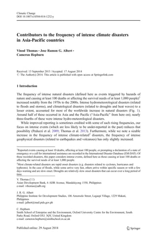 Climatic Change 
DOI 10.1007/s10584-014-1232-y 
Contributors to the frequency of intense climate disasters 
in Asia-Pacific countries 
Vinod Thomas & Jose Ramon G. Albert & 
Cameron Hepburn 
Received: 13 September 2013 /Accepted: 17 August 2014 
# The Author(s) 2014. This article is published with open access at Springerlink.com 
1 Introduction 
The frequency of intense natural disasters (defined here as events triggered by hazards of 
nature and causing at least 100 deaths or affecting the survival needs of at least 1,000 people)1 
increased notably from the 1970s to the 2000s. Intense hydrometeorological disasters (related 
to floods and storms), and climatological disasters (related to droughts and heat waves) to a 
lesser extent, accounted for most of the worldwide increase in natural disasters (Fig. 1). 
Around half of these occurred in Asia and the Pacific (“Asia-Pacific” from here on); nearly 
three-fourths of these were intense hydro-meteorological disasters. 
While improved reporting is sometimes credited with some of such rising frequencies, our 
focus on intense events (which are less likely to be under-reported in the past) reduces that 
possibility (Peduzzi et al. 2009; Thomas et al. 2013). Furthermore, while we note a sizable 
increase in the frequency of intense climate-related2 disasters, the frequency of intense 
geophysical disasters (related to earthquakes and volcanoes) has only slightly increased. 
1Reported events causing at least 10 deaths, affecting at least 100 people, or prompting a declaration of a state of 
emergency or a call for international assistance are recorded in the International Disaster Database (EM-DAT). Of 
these recorded disasters, this paper considers intense events, defined here as those causing at least 100 deaths or 
affecting the survival needs of at least 1,000 people. 
2Most climate-related disasters are rapid onset disasters (e.g. disasters related to cyclones, hurricanes and 
typhoons). In the case of floods, while some arrive very fast, others arrive within specific season or with a few 
days warning and are slow onset. Droughts are relatively slow onset disasters that can occur over a long period of 
time. 
V. Thomas (*) 
Asian Development Bank, 6 ADB Avenue, Mandaluyong 1550, Philippines 
e-mail: vthomas@adb.org 
J. R. G. Albert 
Philippine Institute for Development Studies, 106 Amorsolo Street, Legaspi Village, 1229 Makati, 
Philippines 
e-mail: jalbert@mail.pids.gov.ph 
C. Hepburn 
Smith School of Enterprise and the Environment, Oxford University Centre for the Environment, South 
Parks Road, Oxford OX1 3QY, United Kingdom 
e-mail: cameron.hepburn@smithschool.ox.ac.uk 
 
