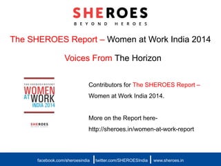 The SHEROES Report – Women at Work India 2014
Voices From The Horizon
facebook.com/sheroesindia twitter.com/SHEROESIndia www.sheroes.in| |
Contributors for The SHEROES Report –
Women at Work India 2014.
More on the Report here-
http://sheroes.in/women-at-work-report
 