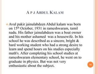 A P J ABDUL KALAM 
Avul pakir jainulabdeen Abdul kalam was born 
on 15th October, 1931 in rameshwaram, tamil 
nadu. His father jainulabdeen was a boat owner 
and his mother ashamed was a housewife. In his 
school he was described as a sincere, bright & 
hard working student who had a strong desire to 
learn and spend hours on his studies especially 
math's. After completing his school studies at 
rameshwaram elementary school, he went on to 
graduate in physics. But was not very 
enthusiastic about the subject. 14 
 