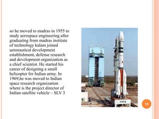 15 
so he moved to madras in 1955 to 
study aerospace engineering after 
graduating from madras institute 
of technology kalam joined 
aeronautical development 
establishment, defense research 
and development organization as 
a chief scientist. He started his 
career of designing a small 
helicopter for Indian army. In 
1969,he was moved to Indian 
space research organization 
where is the project director of 
Indian satellite vehicle – SLV 3 
 