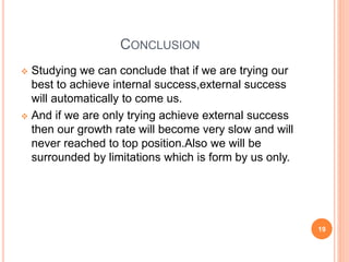 CONCLUSION 
 Studying we can conclude that if we are trying our 
best to achieve internal success,external success 
will automatically to come us. 
 And if we are only trying achieve external success 
then our growth rate will become very slow and will 
never reached to top position.Also we will be 
surrounded by limitations which is form by us only. 
19 
 