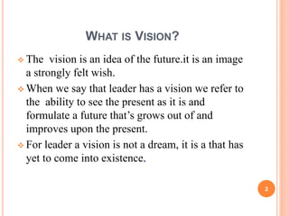 WHAT IS VISION? 
 The vision is an idea of the future.it is an image 
a strongly felt wish. 
 When we say that leader has a vision we refer to 
the ability to see the present as it is and 
formulate a future that’s grows out of and 
improves upon the present. 
 For leader a vision is not a dream, it is a that has 
yet to come into existence 
2 
 