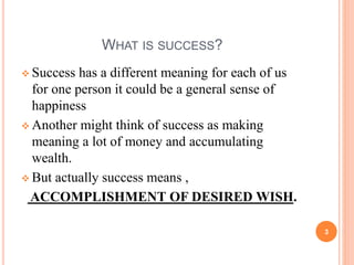 WHAT IS SUCCESS? 
 Success has a different meaning for each of us 
for one person it could be a general sense of 
happiness 
 Another might think of success as making 
meaning a lot of money and accumulating 
wealth. 
 But actually success means , 
ACCOMPLISHMENT OF DESIRED WISH. 
3 
 