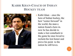KABIR KHAN-COACH OF INDIAN 
HOCKEY TEAM 
8 
 Kabir khan – once the 
hero of Indian hockey, the 
best “center forward” in 
the world, the man a 
nation found a hero in. 
now he has decide to 
make a last comeback to 
the game he once loved to 
reclaim his lost honor and 
prove his point to the 
nation he still loves. 
 