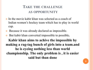 TAKE THE CHALLENGE 
AS OPPORTUNITY 
 In the movie kabir khan was selected as a coach of 
Indian women’s hockey team which has to play in world 
cup. 
 Because it was already declared as impossible. 
 But kabir khan converted impossible to possible. 
Kabir khan aims to achive the impossible by 
making a rag-tag bunch of girls into a team.and 
he is eyeing nothing less than world 
championship. The only problem is , it is easier 
said but than done 
9 
 