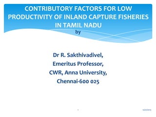 CONTRIBUTORY FACTORS FOR LOW
PRODUCTIVITY OF INLAND CAPTURE FISHERIES
IN TAMIL NADU
by

Dr R. Sakthivadivel,
Emeritus Professor,
CWR, Anna University,
Chennai-600 025

1

12/21/2013

 