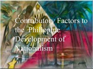 Contributory Factors to
the Philippine
Development of
Nationalism
 