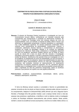 CONTRIBUTOS DA PSICOLOGIA PARA O ESTUDO DA EXCELÊNCIA:
PERSPECTIVAS EMERGENTES E DIRECÇÕES FUTURAS
Liliana S. Araújo
Bolseira da F.C.T., Universidade do Minho
Leandro S. Almeida & José A. Cruz
Universidade do Minho
Resumo: O advento da Psicologia Positiva impulsionou a investigação em torno do
funcionamento humano óptimo, verificando-se um interesse crescente pela
compreensão das características e condições do desempenho excelente. No
entanto, a história da Psicologia conta com diversos estudos em torno da
excepcionalidade, como, por exemplo, os estudos de Galton, Binet e Terman, que
atribuíram as capacidades excepcionais a factores hereditários ou restringiram-
nas a altas habilidades cognitivas. Os estudos posteriores contemplam outras
variáveis como características de personalidade, motivacionais, criativas, e
contextuais, salientando diversos factores e características do desempenho
excelente em função da abordagem utilizada e do contexto de realização
profissional dos indivíduos. Neste artigo, sintetizamos a investigação disponível
em torno da excelência, apontando modelos teóricos que ao longo do último
quartel do século XX e inicio do século XXI têm marcado a investigação
psicológica, procurando clarificar o conceito e apresentar factores explicativos. Da
análise da literatura, identificamos três grandes linhas de investigação em torno
da excelência: as perspectivas em torno da sobredotação; em torno da perícia; e
as abordagens em torno da sabedoria. Apesar das especificidades de cada área,
encontramos alguns denominadores comuns ao nível das características dos
excelentes, das condições inerentes ao desenvolvimento do desempenho
excepcional e de factores contextuais presentes. Por fim, apontamos algumas
questões para a investigação futura, a partir das preocupações actuais pelo bem-
estar e significado de vida dos performers excepcionais, dados os sacrifícios
pessoais a que parecem ser sujeitos nas suas opções profissionais.
Palavras-chave: excelência, excepcionalidade, sobredotação, talento, perícia,
sabedoria, desempenho, rendimento.
Introdução
O tema da diferença sempre suscitou a curiosidade e fascínio na generalidade das
pessoas, tornando-se alvo de estudo ao longo do tempo, sobretudo pelas ciências humanas e
do comportamento. Seligman & Csikszentmihalyi (2000) afirmam que até à Segunda Guerra
Mundial, a Psicologia tinha três grandes missões: curar a doença mental, tornar a vida das
pessoas mais produtivas e significativas, e identificar e nutrir os talentos, tendo a investigação
e pratica da Psicologia enfatizado essencialmente este primeiro aspecto. Neste sentido,
também o estudo da excelência humana acompanhou o domínio do modelo médico-clinico e a
 