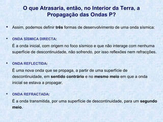 O que Atrasaria, então, no Interior da Terra, a
Propagação das Ondas P?


Assim, podemos definir três formas de desenvolvimento de uma onda sísmica:



ONDA SÍSMICA DIRECTA:

É a onda inicial, com origem no foco sísmico e que não interage com nenhuma
superfície de descontinuidade, não sofrendo, por isso reflexões nem refracções.


ONDA REFLECTIDA:

É uma nova onda que se propaga, a partir de uma superfície de
descontinuidade, em sentido contrário e no mesmo meio em que a onda
inicial se estava a propagar.


ONDA REFRACTADA:

É a onda transmitida, por uma superfície de descontinuidade, para um segundo
meio.

 