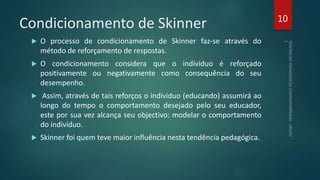 Condicionamento de Skinner
 O processo de condicionamento de Skinner faz-se através do
método de reforçamento de respostas.
 O condicionamento considera que o indivíduo é reforçado
positivamente ou negativamente como consequência do seu
desempenho.
 Assim, através de tais reforços o indivíduo (educando) assumirá ao
longo do tempo o comportamento desejado pelo seu educador,
este por sua vez alcança seu objectivo: modelar o comportamento
do indivíduo.
 Skinner foi quem teve maior influência nesta tendência pedagógica.
10
 