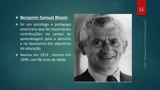  Benjamin Samuel Bloom
 foi um psicólogo e pedagogo
americano que fez importantes
contribuições no campo da
aprendizagem para o domínio
e na taxonomia dos objectivos
da educação.
 Nasceu em 1913 , morreu em
1999, com 86 anos de idade.
11
 