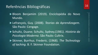 Referências Bibliográficas
 Bloom Benjamim (2019). Enciclopédia do Novo
Mundo.
 Lefrançois, Guy. (2008). Teorias da Aprendizagem.
São Paulo: Cengage.
 Schultz, Duane; Schultz, Sydney.(1981). História da
Psicologia Moderna. São Paulo: Cultrix.
 Skinner, Burrhus. Frederic. (1968). The Technology
of taching. B. F. Skinner Foundation.
16
 
