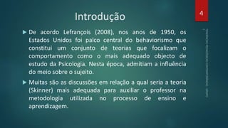 Introdução
 De acordo Lefrançois (2008), nos anos de 1950, os
Estados Unidos foi palco central do behaviorismo que
constitui um conjunto de teorias que focalizam o
comportamento como o mais adequado objecto de
estudo da Psicologia. Nesta época, admitiam a influência
do meio sobre o sujeito.
 Muitas são as discussões em relação a qual seria a teoria
(Skinner) mais adequada para auxiliar o professor na
metodologia utilizada no processo de ensino e
aprendizagem.
4
 